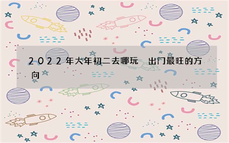 2022年大年初二去哪玩 出门最旺的方向